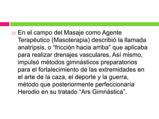  En el campo del Masaje como Agente
Terapéutico (Masoterapia) describió la llamada
anatripsis, o “fricción hacia arriba” que aplicaba
para realizar drenajes vasculares. Así mismo,
impulsó métodos gimnásticos preparatorios
para el fortalecimiento de las extremidades en
el arte de la caza, el deporte y la guerra,
método que posteriormente perfeccionaría
Herodio en su tratado “Ars Gimnástica”.
 