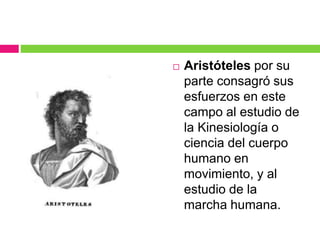  Aristóteles por su
parte consagró sus
esfuerzos en este
campo al estudio de
la Kinesiología o
ciencia del cuerpo
humano en
movimiento, y al
estudio de la
marcha humana.
 