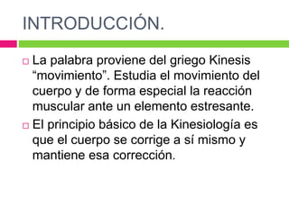 INTRODUCCIÓN.
 La palabra proviene del griego Kinesis
“movimiento”. Estudia el movimiento del
cuerpo y de forma especial la reacción
muscular ante un elemento estresante.
 El principio básico de la Kinesiología es
que el cuerpo se corrige a sí mismo y
mantiene esa corrección.
 