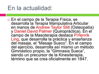 En la actualidad:
 En el campo de la Terapia Física, se
desarrolla la Terapia Manipulativa Articular
en manos de Andrew Taylor Still (Osteopatía)
y Daniel David Palmer (Quiropráctica). En el
campo de la Masoterapia destaca P.Henrik
Ling, que desarrolla la práctica y enseñanza
del masaje, el “Masaje Sueco”. En el campo
del ejercicio, desarrolla así mismo un método
Gimnástico propio, la “Gimnasia Sueca”,
siendo un precursor de la Kinesiterapia,
término que se crea oficialmente en 1847.
 