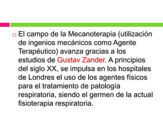  El campo de la Mecanoterapia (utilización
de ingenios mecánicos como Agente
Terapéutico) avanza gracias a los
estudios de Gustav Zander. A principios
del siglo XX, se impulsa en los hospitales
de Londres el uso de los agentes físicos
para el tratamiento de patología
respiratoria, siendo el germen de la actual
fisioterapia respiratoria.
 