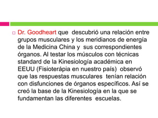  Dr. Goodheart que descubrió una relación entre
grupos musculares y los meridianos de energía
de la Medicina China y sus correspondientes
órganos. Al testar los músculos con técnicas
standard de la Kinesiología académica en
EEUU (Fisioterápia en nuestro país) observó
que las respuestas musculares tenían relación
con disfunciones de órganos específicos. Así se
creó la base de la Kinesiología en la que se
fundamentan las diferentes escuelas.
 