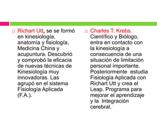  Richart Utt, se se formó
en kinesiología,
anatomía y fisiología,
Medicina China y
acupuntura. Descubrió
y comprobó la eficacia
de nuevas técnicas de
Kinesiología muy
innovadoras. Las
agrupó en el sistema
Fisiología Aplicada
(F.A.).
 Charles T. Krebs.
Científico y Biólogo,
entra en contacto con
la kinesiología a
consecuencia de una
situación de limitación
personal importante.
Posteriormente estudia
Fisiología Aplicada con
Richart Utt y crea el
Leap. Programa para
mejorar el aprendizaje
y la Integración
cerebral.
 