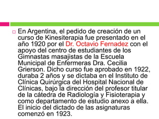 En Argentina, el pedido de creación de un
curso de Kinesiterapia fue presentado en el
año 1920 por el Dr. Octavio Fernadez con el
apoyo del centro de estudiantes de los
Gimnastas masajistas de la Escuela
Municipal de Enfermeras Dra. Cecilia
Grierson. Dicho curso fue aprobado en 1922,
duraba 2 años y se dictaba en el Instituto de
Clínica Quirúrgica del Hospital Nacional de
Clínicas, bajo la dirección del profesor titular
de la cátedra de Radiología y Fisioterapia y
como departamento de estudio anexo a ella.
El inicio del dictado de las asignaturas
comenzó en 1923.
 