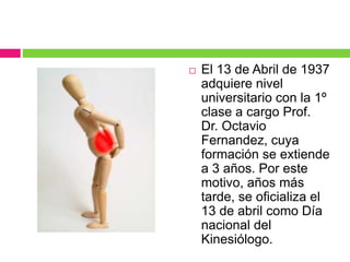  El 13 de Abril de 1937
adquiere nivel
universitario con la 1º
clase a cargo Prof.
Dr. Octavio
Fernandez, cuya
formación se extiende
a 3 años. Por este
motivo, años más
tarde, se oficializa el
13 de abril como Día
nacional del
Kinesiólogo.
 