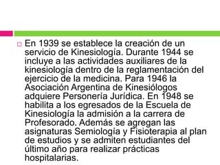  En 1939 se establece la creación de un
servicio de Kinesiología. Durante 1944 se
incluye a las actividades auxiliares de la
kinesiología dentro de la reglamentación del
ejercicio de la medicina. Para 1946 la
Asociación Argentina de Kinesiólogos
adquiere Personería Jurídica. En 1948 se
habilita a los egresados de la Escuela de
Kinesiología la admisión a la carrera de
Profesorado. Además se agregan las
asignaturas Semiología y Fisioterapia al plan
de estudios y se admiten estudiantes del
último año para realizar prácticas
hospitalarias.
 