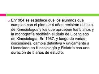  En1984 se establece que los alumnos que
cumplan con el plan de 4 años recibirán el título
de Kinesiólogos y los que aprueben los 5 años y
la monografía recibirán el título de Licenciado
en Kinesiología. En 1987, y luego de varias
discusiones, cambia definitiva y únicamente a
Licenciado en Kinesiología y Fisiatría con una
duración de 5 años de estudio.
 