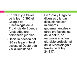 En 1986 y a través
de la ley 10.392 el
Colegio de
Kinesiología de la
Provincia de Buenos
Aires adquiere
personería jurídica.
 Hacia la década del
´90 se le permite el
acceso al Doctorado
y a la Residencia
 En 1994 y luego de
diversas y largas
discusiones con
miembros
gubernamentales y
otros profesionales
de la salud, se
reconoce el actual
ejercicio profesional
de la Kinesiología a
través de la ley
24.317.
 