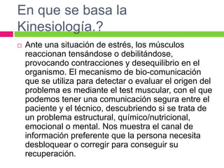 En que se basa la
Kinesiología.?
 Ante una situación de estrés, los músculos
reaccionan tensándose o debilitándose,
provocando contracciones y desequilibrio en el
organismo. El mecanismo de bio-comunicación
que se utiliza para detectar o evaluar el origen del
problema es mediante el test muscular, con el que
podemos tener una comunicación segura entre el
paciente y el técnico, descubriendo si se trata de
un problema estructural, químico/nutricional,
emocional o mental. Nos muestra el canal de
información preferente que la persona necesita
desbloquear o corregir para conseguir su
recuperación.
 