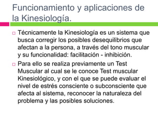 Funcionamiento y aplicaciones de
la Kinesiología.
 Técnicamente la Kinesiología es un sistema que
busca corregir los posibles desequilibrios que
afectan a la persona, a través del tono muscular
y su funcionalidad: facilitación - inhibición.
 Para ello se realiza previamente un Test
Muscular al cual se le conoce Test muscular
Kinesiológico, y con el que se puede evaluar el
nivel de estrés consciente o subconsciente que
afecta al sistema, reconocer la naturaleza del
problema y las posibles soluciones.
 