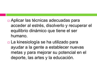  Aplicar las técnicas adecuadas para
acceder al estrés, disolverlo y recuperar el
equilibrio dinámico que tiene el ser
humano.
 La kinesiología se ha utilizado para
ayudar a la gente a establecer nuevas
metas y para mejorar su potencial en el
deporte, las artes y la educación.
 