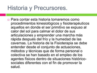 Historia y Precursores.
 Para contar esta historia tomaremos como
procedimientos kinesiológicos y fisioterapéuticos
aquellos en donde el ser primitivo se expuso al
calor del sol para calmar el dolor de sus
articulaciones y emprender una marcha más
rápida después del frío y la humedad de las
cavernas. La historia de la Fisioterapia se debe
entender desde el conjunto de actuaciones,
métodos y técnicas que de forma personal o
colectiva se han basado en el empleo de los
agentes físicos dentro de situaciones histórico-
sociales diferentes con el fin de promover la
salud.
 