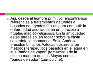  Así, desde el hombre primitivo, encontramos
referencias a tratamientos naturales o
basados en agentes físicos para combatir la
enfermedad asociadas en un principio a
rituales mágico-religiosos. En la antigüedad
estas tareas solían recaer sobre la casta
sacerdotal o chamanes. En la América
precolombina, los Aztecas desarrollaron
métodos terapéuticos basados en el agua en
sus “baños de vapor” (temazcalli) de la
misma manera que los Mayas con sus
“baños de sudor” (zumpulche).
 