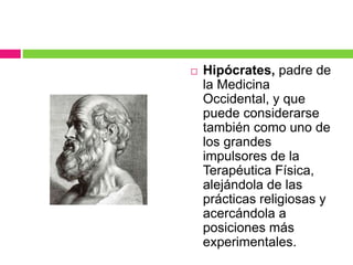  Hipócrates, padre de
la Medicina
Occidental, y que
puede considerarse
también como uno de
los grandes
impulsores de la
Terapéutica Física,
alejándola de las
prácticas religiosas y
acercándola a
posiciones más
experimentales.
 