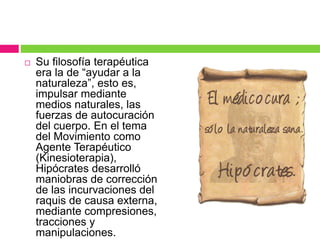  Su filosofía terapéutica
era la de “ayudar a la
naturaleza”, esto es,
impulsar mediante
medios naturales, las
fuerzas de autocuración
del cuerpo. En el tema
del Movimiento como
Agente Terapéutico
(Kinesioterapia),
Hipócrates desarrolló
maniobras de corrección
de las incurvaciones del
raquis de causa externa,
mediante compresiones,
tracciones y
manipulaciones.
 
