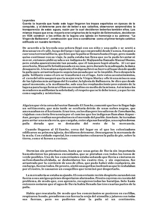 Leyendas
Cuenta la leyenda que hasta este lugar llegaron las tropas españolas en épocas de la
conquista, y al detenerse para dar de beber a sus caballos, observaron sorprendidos la
transparencia de estas aguas, razón por la cual decidieron beberlas también ellos. Las
mismas tropas que en su mayoría eran originarios de la región de Extremadura, decidieron
en 1534 construir a las orillas de la laguna una iglesia en homenaje a su patrona: “La
Virgen de Balbanera”, construcción que vino a constituirse como el primer templo católico
edificado en nuestro territorio.
De acuerdo a la leyenda una señora llegó con un niño y una paila y se sentó a
descansar en el valle,luego del largo v iaje que emprendió desde Cuenca.Empezó a
caer una torrenciallluvia,quehizo que la paila se llenara hasta el tope,pero cuando
quiso continuar con su viaje, la paila estaba tan llena que no la pudo levantar ni
mover, entonces pidió ayuda a un indígena de Majipamba llamado Manuel Bueno,
pero estaba aparentemente tan pesada, que él tampoco logró alzarla. Al ver que
anochecía,Manuelle brindóposada en su casa,pero durantela madrugada,la dama
desapareció.A la mañana siguiente el indígena llevó su burro al lugar donde quedó
la paila para arrastrarla pero seguía tan pesada que se lo impidió.Poco después la
paila brillante como el oro se transformó en el lago. Ante estos acontecimientos,
el cura del sitio aseguró que la mujer era la Virgen María y ofic ió una misa en una
de las Iglesias más antiguas del Ecuador,la Iglesia de Balbanera.Se dice que desde
aquel momento, a la medianoche, sale una luz resplandeciente proveniente de la
laguna para luego formar el famoso remolino en medio de la misma.Así mismo los
moradores manifiestan la sobriedad y el respeto que se le debe tener,ya que la ven
como sagrada y misteriosa.
Alguien que vivía cerca del sector llamado El Tam bo,comentó que losvio llegar bajo
un sol timorato, que más tarde se ocultaría detrás de unas nubes negras, que
amenazaban en el horizonte.Eran tres,en los días previos salieron de Tomebamba,
viajaban con cierta frecuencia por el camino que los indígenas llamaban Kapac -
ñan,porque vendían susproductos en el mercado del pueblo Jambato.Se turnaban
para arriar una mula recia,que cargaba,entre algunas baratijas,una esplendorosa
paila dorada que se destacaba del resto de la mercancía.
Cuando llegaron al El Tam bo, cerca del lugar en el que los colonizadores
edificaron su primera iglesia, decidieron detenerse. Descargaron la mercancía de
la mula. Con cuidado especial, los comerciantes colocaron la paila de pie, sobre la
tierra, como si fuesen a cocinar.
Dormían sin perturbaciones, hasta que unas gotas de lluvia sin importancia
humedecieron los páramos encantados, que se pintaban con todos los tonos de
verde posibles. Uno de los comerciantes estaba soñando que llovía a cántaros en
suTom ebamba olvidada, se desbordaron los cuatro ríos, y sin esperanza, fue
arrastrado por la corriente de uno de ellos, que pudo haber sido cualquiera, sin
embargo,fueron todos. De pronto,sintió unasgotitas inofensivas que le resbalaban
por el rostro, le causaron un cosquilleo que terminó por despertarlo.
La mercadería se estaba mojando.El comerciante recién despierto zarandeócon
fuerza a sus amigos quienes despertaron alarmados.Pronto cayeron en cuenta del
problema, de modo que, con apremio, recogieron todas las baratijas. Solo hasta
entonces notaron que el agua de lluvia había llenado las t res cuartas partes de la
paila.
Había que rescatarla. De modo que los comerciantes se pusieron en cuclillas,
respiraron hondo, prendieron con fuerza la oreja del utensilio y jalaron con todas
sus fuerzas, pero no pudieron alzar la paila ni un centímetro.
 