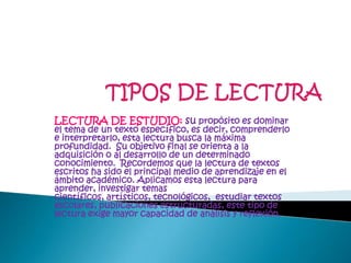 TIPOS DE LECTURALECTURA DE ESTUDIO: supropósito es dominar el tema de un texto específico, es decir, comprenderlo e interpretarlo, esta lectura busca la máxima profundidad.  Su objetivo final se orienta a la adquisición o al desarrollo de un determinado conocimiento.  Recordemos que la lectura de textos escritos ha sido el principal medio de aprendizaje en el ámbito académico. Aplicamos esta lectura para aprender, investigar temas científicos, artísticos, tecnológicos,  estudiar textos escolares, publicaciones estructuradas, este tipo de lectura exige mayor capacidad de análisis y reflexión.
