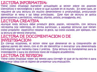 LECTURA INFORMATIVA:Tiene como finalidad mantener actualizado al lector sobre los avances científicos o tecnológicos y sobre lo que sucede en el mundo.  En este caso, se requiere de una lectura sin mucho detenimiento o profundidad, procurando identificar el tema y las ideas principales.  Este tipo de lectura se aplica generalmente a periódicos, revistas, diarios, avisos, propaganda, etc.LECTURA CREATIVAAunque toda lectura debe producir goce, placer, recreación, con lecturarecreativa nos referimos, en forma particular, a aquellas lecturas que tienen como propósito  específico resaltar el goce, tal como sucede, por ejemplo, con la lectura de textos literarios. LECTURA DE DOCUMENTACION O DE INVESTIGACION:En ciertas ocasiones, el lector tiene que detenerse en la comprensión de algunas partes del texto, con el fin de identificar o extractar una determinada información que necesita clara y precisa.  Esta lectura es fundamental para la investigación y para los distintos tipos de trabajos académicos. LECTURA DE REVISON:Tiene como finalidad releer los textos para corregir lo que se ha escrito o para recuperar ideas con el objeto de presentar una evaluación.