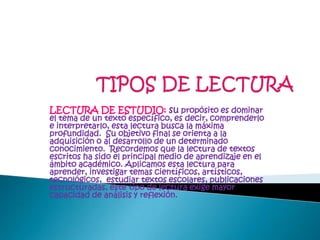 TIPOS DE LECTURALECTURA DE ESTUDIO: supropósito es dominar el tema de un texto específico, es decir, comprenderlo e interpretarlo, esta lectura busca la máxima profundidad.  Su objetivo final se orienta a la adquisición o al desarrollo de un determinado conocimiento.  Recordemos que la lectura de textos escritos ha sido el principal medio de aprendizaje en el ámbito académico. Aplicamos esta lectura para aprender, investigar temas científicos, artísticos, tecnológicos,  estudiar textos escolares, publicaciones estructuradas, este tipo de lectura exige mayor capacidad de análisis y reflexión.