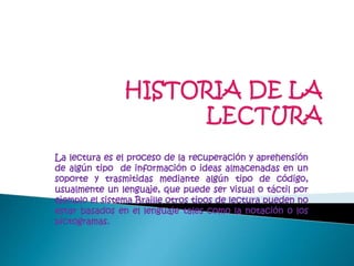 La lectura es el proceso de la recuperación y aprehensión
de algún tipo de información o ideas almacenadas en un
soporte y trasmitidas mediante algún tipo de código,
usualmente un lenguaje, que puede ser visual o táctil por
ejemplo el sistema Braille otros tipos de lectura pueden no
estar basados en el lenguaje tales como la notación o los
pictogramas.
 