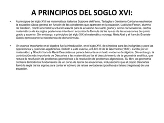 A PRINCIPIOS DEL SOGLO XVI:
•   A principios del siglo XVI los matemáticos italianos Scipione del Ferro, Tartaglia y Gerolamo Cardano resolvieron
    la ecuación cúbica general en función de las constantes que aparecen en la ecuación. Ludovico Ferrari, alumno
    de Cardano, pronto encontró la solución exacta para la ecuación de cuarto grado y, como consecuencia, ciertos
    matemáticos de los siglos posteriores intentaron encontrar la fórmula de las raíces de las ecuaciones de quinto
    grado y superior. Sin embargo, a principios del siglo XIX el matemático noruego Niels Abel y el francés Évariste
    Galois demostraron la inexistencia de dicha fórmula.

•   Un avance importante en el álgebra fue la introducción, en el siglo XVI, de símbolos para las incógnitas y para las
    operaciones y potencias algebraicas. Debido a este avance, el Libro III de la Geometría (1637), escrito por el
    matemático y filósofo francés René Descartes se parece bastante a un texto moderno de álgebra. Sin embargo, la
    contribución más importante de Descartes a las matemáticas fue el descubrimiento de la geometría analítica, que
    reduce la resolución de problemas geométricos a la resolución de problemas algebraicos. Su libro de geometría
    contiene también los fundamentos de un curso de teoría de ecuaciones, incluyendo lo que el propio Descartes
    llamó la regla de los signos para contar el número de raíces verdaderas (positivas) y falsas (negativas) de una
    ecuación.
 