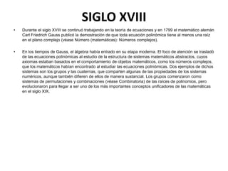SIGLO XVIII
•   Durante el siglo XVIII se continuó trabajando en la teoría de ecuaciones y en 1799 el matemático alemán
    Carl Friedrich Gauss publicó la demostración de que toda ecuación polinómica tiene al menos una raíz
    en el plano complejo (véase Número (matemáticas): Números complejos).

•   En los tiempos de Gauss, el álgebra había entrado en su etapa moderna. El foco de atención se trasladó
    de las ecuaciones polinómicas al estudio de la estructura de sistemas matemáticos abstractos, cuyos
    axiomas estaban basados en el comportamiento de objetos matemáticos, como los números complejos,
    que los matemáticos habían encontrado al estudiar las ecuaciones polinómicas. Dos ejemplos de dichos
    sistemas son los grupos y las cuaternas, que comparten algunas de las propiedades de los sistemas
    numéricos, aunque también difieren de ellos de manera sustancial. Los grupos comenzaron como
    sistemas de permutaciones y combinaciones (véase Combinatoria) de las raíces de polinomios, pero
    evolucionaron para llegar a ser uno de los más importantes conceptos unificadores de las matemáticas
    en el siglo XIX.
 