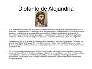Diofanto de Alejandría


•   (c. s. III) Matemático griego. Sus escritos contribuyeron de forma notable al perfeccionamiento de la notación
    algebraica y al desarrollo de los conocimientos del álgebra de su época. Mediante artificios de cálculo supo dar
    soluciones particulares a numerosos problemas, y estableció las bases para un posterior desarrollo de
    importantes cuestiones matemáticas. De su obra se conservan varios volúmenes de la Aritmética (libro de
    inspiración colectiva, pero redactado por un solo autor) y fragmentos de Porismas y Números poligonales.

•   Nada sabemos acerca de la patria de este matemático griego y muy poco referente a su vida. Perteneció a la
    escuela alejandrina, nació hacia el 250 y murió a los ochenta y cuatro años. Una dedicatoria suya a cierto
    Dionisio, que se ha querido identificar con el coetáneo santo del mismo nombre, obispo de París, ha inducido a
    creerle cristiano.

•   Por su originalidad y sus aportaciones, Diofanto fue llamado por los historiadores el padre de los algebristas
    modernos. En una época de decadencia y de pura exégesis, como era el siglo en que vivió, su obra constituye
    una notabilísima excepción. Generalmente se le atribuye la introducción del cálculo algebraico en las
    matemáticas. Según parece, inició el empleo sistemático de símbolos para indicar potencias, igualdades o
    números negativos.
 