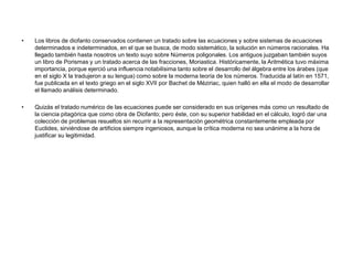 •   Los libros de diofanto conservados contienen un tratado sobre las ecuaciones y sobre sistemas de ecuaciones
    determinados e indeterminados, en el que se busca, de modo sistemático, la solución en números racionales. Ha
    llegado también hasta nosotros un texto suyo sobre Números poligonales. Los antiguos juzgaban también suyos
    un libro de Porismas y un tratado acerca de las fracciones, Moriastica. Históricamente, la Aritmética tuvo máxima
    importancia, porque ejerció una influencia notabilísima tanto sobre el desarrollo del álgebra entre los árabes (que
    en el siglo X la tradujeron a su lengua) como sobre la moderna teoría de los números. Traducida al latín en 1571,
    fue publicada en el texto griego en el siglo XVII por Bachet de Méziriac, quien halló en ella el modo de desarrollar
    el llamado análisis determinado.

•   Quizás el tratado numérico de las ecuaciones puede ser considerado en sus orígenes más como un resultado de
    la ciencia pitagórica que como obra de Diofanto; pero éste, con su superior habilidad en el cálculo, logró dar una
    colección de problemas resueltos sin recurrir a la representación geométrica constantemente empleada por
    Euclides, sirviéndose de artificios siempre ingeniosos, aunque la crítica moderna no sea unánime a la hora de
    justificar su legitimidad.
 