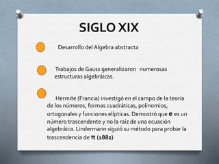 SIGLO XIX 
Desarrollo del Algebra abstracta 
Trabajos de Gauss generalizaron numerosas 
estructuras algebráicas. 
Hermite (Francia) investigó en el campo de la teoría 
de los números, formas cuadráticas, polinomios, 
ortogonales y funciones elípticas. Demostró que e es un 
número trascendente y no la raíz de una ecuación 
algebráica. Lindermann siguió su método para probar la 
trascendencia de π (1882) 
 