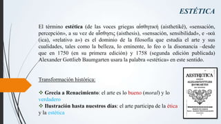 ESTÉTICA
El término estética (de las voces griegas αἰσθητική (aisthetikê), «sensación,
percepción», a su vez de αἴσθησις (...