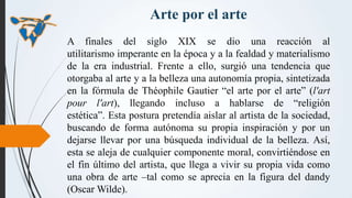 Arte por el arte
A finales del siglo XIX se dio una reacción al
utilitarismo imperante en la época y a la fealdad y materi...