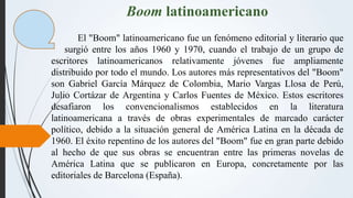 Boom latinoamericano
El "Boom" latinoamericano fue un fenómeno editorial y literario que
surgió entre los años 1960 y 1970...