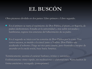 EL BUSCÓN
Obra picaresca dividida en dos partes: Libro primero y Libro segundo.

   En el primero se narra el nacimiento de Don Pablos, el pícaro, en Segovia, de
    padres deshonrosos. Estudia en la universidad y, tras sufrir novatadas y
    hambrunas, regresa tras enterarse del fallecimiento de su padre.

   En el segundo se inicia con las correrías de Don Pablos por la corte. Tras
    varios sucesos, es metido a la cárcel junto a Toribio. Don Pablos sale
    acudiendo al soborno. Finge ser rico para casarse, pero frustrado e incapaz de
    ascender en la escala social, huye hacia América.

Temáticamente: acentúa el carácter burlesco, irónico y sarcástico.
Estilísticamente: ritmo rápido, sin meditaciones o elaboraciones. Narra hechos de
forma esteticista y recargada. (conceptismo)
 