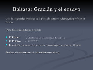 Baltasar Gracián y el ensayo
Uno de los grandes creadores de la prosa del barroco. Además, fue profesor en
Gandía.

Obra (filosófica, didáctica y moral):

   El Héroe.          Análisis de las características de un buen
   El Político.       gobernante
   El criticón. Su única obra narrativa. Su medio para exponer su filosofía.

Prefiere el conceptismo al culteranismo (estética)
 
