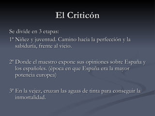 El Criticón
Se divide en 3 etapas:
1ª Niñez y juventud. Camino hacia la perfección y la
   sabiduría, frente al vicio.

2ª Donde el maestro expone sus opiniones sobre España y
   los españoles. (época en que España era la mayor
   potencia europea)

3ª En la vejez, cruzan las aguas de tinta para conseguir la
   inmortalidad.
 