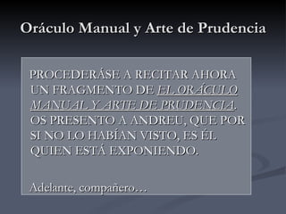 Oráculo Manual y Arte de Prudencia

 PROCEDERÁSE A RECITAR AHORA
 UN FRAGMENTO DE EL ORÁCULO
 MANUAL Y ARTE DE PRUDENCIA.
 OS PRESENTO A ANDREU, QUE POR
 SI NO LO HABÍAN VISTO, ES ÉL
 QUIEN ESTÁ EXPONIENDO.

 Adelante, compañero…
 