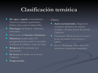 Clasificación temática
   De capa y espada (costumbristas).          Otros:
    Tratan de caballeros particulares,            Autos sacramentales. Alegoría de
    duelos, celos, como la dama boba.
                                                   conceptos abstractos de carácter
   Palaciegas (de Palacio). Ambientes             teológico. (El gran teatros del mundo -
    cortesanos.                                    Calderón)
   Otros como de fantasía o históricas.          Entremeses. Piezas breves, en verso o
   Históricas (tradicionales): El                 prosa, de carácter humorístico o
    protagonista lucha contra lo inevitable.       satírico.
    (Calderón de la Barca y Lope de Vega)         Jácara y Mojiganga. Obras breves de
   Religiosas (El condenado por                   ambientes y personajes marginales.
    desconfiado)
   De honor (El médico de su honra -
    Calderón)
   Tragicomedia.
 