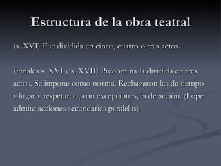 Estructura de la obra teatral
(s. XVI) Fue dividida en cinco, cuatro o tres actos.

(Finales s. XVI y s. XVII) Predomina la dividida en tres
actos. Se impone como norma. Rechazaron las de tiempo
y lugar y respetaron, con excepciones, la de acción. (Lope
admite acciones secundarias paralelas)
 