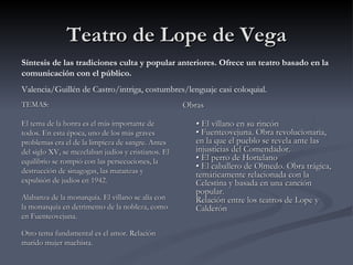 Teatro de Lope de Vega
Síntesis de las tradiciones culta y popular anteriores. Ofrece un teatro basado en la
comunicación con el público.
Valencia/Guillén de Castro/intriga, costumbres/lenguaje casi coloquial.
TEMAS:                                               Obras

El tema de la honra es el más importante de             • El villano en su rincón
todos. En esta época, uno de los más graves             • Fuenteovejuna. Obra revolucionaria,
problemas era el de la limpieza de sangre. Antes        en la que el pueblo se revela ante las
del siglo XV, se mezclaban judíos y cristianos. El      injusticias del Comendador.
equilibrio se rompió con las persecuciones, la          • El perro de Hortelano
                                                        • El caballero de Olmedo. Obra trágica,
destrucción de sinagogas, las matanzas y                temáticamente relacionada con la
expulsión de judíos en 1942.                            Celestina y basada en una canción
                                                        popular.
Alabanza de la monarquía. El villano se alía con        Relación entre los teatros de Lope y
la monarquía en detrimento de la nobleza, como          Calderón
en Fuenteovejuna.

Otro tema fundamental es el amor. Relación
marido mujer machista.
 
