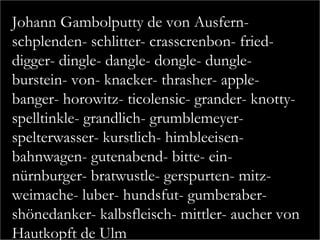 Johann Gambolputty de von Ausfern-
schplenden- schlitter- crasscrenbon- fried-
digger- dingle- dangle- dongle- dungle-
burstein- von- knacker- thrasher- apple-
banger- horowitz- ticolensic- grander- knotty-
spelltinkle- grandlich- grumblemeyer-
spelterwasser- kurstlich- himbleeisen-
bahnwagen- gutenabend- bitte- ein-
nürnburger- bratwustle- gerspurten- mitz-
weimache- luber- hundsfut- gumberaber-
shönedanker- kalbsfleisch- mittler- aucher von
Hautkopft de Ulm
 