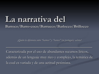 La narrativa del
Barroco/Barro-coco/Barrueco/Barlocco/Brillocco


       ¿Quién la diferencia entre “barroco” y “baroco” (en portugués) sabría?

_______________________________________
Caracterizada por el uso de abundantes recursos líricos,
además de un lenguaje muy rico y complejo, la temática de
la cual es variada y de una actitud pesimista.
 