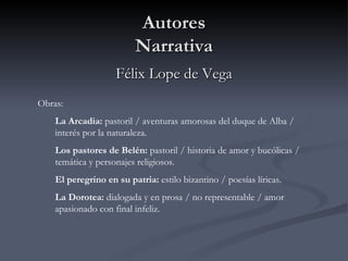 Autores
                         Narrativa
                    Félix Lope de Vega
Obras:
    La Arcadia: pastoril / aventuras amorosas del duque de Alba /
    interés por la naturaleza.
    Los pastores de Belén: pastoril / historia de amor y bucólicas /
    temática y personajes religiosos.
    El peregrino en su patria: estilo bizantino / poesías líricas.
    La Dorotea: dialogada y en prosa / no representable / amor
    apasionado con final infeliz.
 