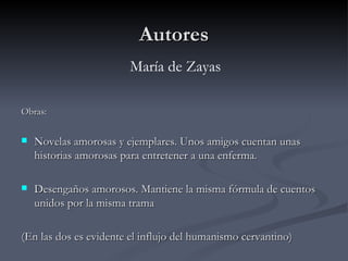 Autores
                        María de Zayas

Obras:

   Novelas amorosas y ejemplares. Unos amigos cuentan unas
    historias amorosas para entretener a una enferma.

   Desengaños amorosos. Mantiene la misma fórmula de cuentos
    unidos por la misma trama

(En las dos es evidente el influjo del humanismo cervantino)
 