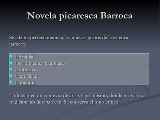 Novela picaresca Barroca

Se adapta perfectamente a los nuevos gustos de la estética
barroca:

   la fealdad
   los ambientes marginales
   contrastes
   la crueldad
   la mentira.

Todo ello en un contexto de crisis y pesimismo, donde los valores
tradicionales desaparecen. Se conserva el tono crítico.
 