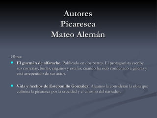 Autores
                        Picaresca
                       Mateo Alemán

Obras:
 El guzmán de alfarache. Publicado en dos partes. El protagonista escribe
  sus correrías, burlas, engaños y estafas, cuando ha sido condenado a galeras y
  está arrepentido de sus actos.

   Vida y hechos de Estebanillo González. Algunos la consideran la obra que
    culmina la picaresca por la crueldad y el cinismo del narrador.
 