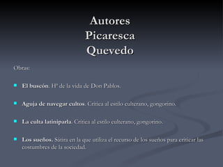 Autores
                               Picaresca
                               Quevedo
Obras:

   El buscón. Hª de la vida de Don Pablos.

   Aguja de navegar cultos. Crítica al estilo culterano, gongorino.

   La culta latiniparla. Crítica al estilo culterano, gongorino.

   Los sueños. Sátira en la que utiliza el recurso de los sueños para criticar las
    costumbres de la sociedad.
 