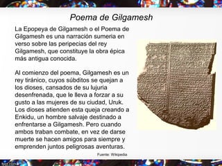 Poema de Gilgamesh
La Epopeya de Gilgamesh o el Poema de
Gilgamesh es una narración sumeria en
verso sobre las peripecias ...