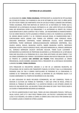 HISTORIA DE LA LOCALIDAD


LA LOCALIDAD DEL EJIDO, TIERRA COLORADA, PERTENECIENTE AL MUNICIPIO DE PETLALCINGO
DEL ESTADO DE PUEBLA, FUE FUNDADO EL DIA 24 DE OCTUBRE DE 1979, PUES 15 AÑOS ANTES
DE ESTA FECHA TODOS LOS HABITANTES VIVIA EN UN SOLO PUEBLO LLAMADO SAN ANTONIO,
TIERRA COLORADA, PERO POR MOTIVOS DE DISPUTA DE 10 HECTAREAS DE TIERRA QUE EL
PRESIDENTE DE LA REPUBLICA EN AQUEL ENTONCES EL LIC. JOSE LOPEZ POTILLO LES OTORGO
PARA SER REPARTIDAS ENTRE LOS POBLADORES Y LA AUTORIDAD AL FRENTE DEL PUEBLO
QUISO BENEFICIAR A UNOS CUANTOS Y NO A TODOS, LOS INCONFORMES SE MANIFESTARON Y
FUE ASI COMO INICIO EL PLEITO LLEGANDO A PERDER LA VIDA EL SR. FILEMON GIL ALCANTARA,
SR. MOISES BRAVO HUERTA Y EL SR. FEDERICO AGUILAR ROJAS, SE ENARDECIERON MAS Y
CONTINUARON HASTA LOGRAR ESAS TIERRAS LOS SEÑORES: JUAN GONZALEZ ROJAS,
GRACIANO BARRAGAN CONTRERAS, RUBEN BARRAGAN CALOCA, DAVID BARRAGAN
CONTRERAS, PEDRO BARRAGAN GONZALEZ,MAGDALENO BARRAGAN CONTRERAS, SAUL
CALOCA GARCIA, MIGUEL BALBUENA HUERTA, NABOR BALBUENA HUERTA, INOCENCIO
BALBUENA HUERTA, EMILIO GONZALEZ ROJAS, ADELAIDO BARRAGAN GIL, MANUEL BARRAGAN
GIL, GONZALO BARRAGAN CALOCAY ANTELMO AGUILAR, TODOS ELLOS LUCHARON Y
DEFENDIERON SUS DERECHOS DE PROPIEDAD ACUDIENDO A LA PRESIDENCIA DE LA REPUBLICA
PARA DAR SOLUCION A SU PROBLEMA EN EL CUAL ERAN AFECTADOS LOS MAS POBRES Y FUE
ASI COMO LOGRARON ESAS TIERRAS Y DECIDIERON FUNDAR UNA NUEVA POBLACION QUE POR
LO PRONTO SE LLAMABA SAN ANTONIO LAS PALMAS PERO ANALIZANDO LA ORDEN
PRESIDENCIAL SEGÚN NOMBRE ASIGNADO POR EL PRESIDENTE DE LA REPUBLICA DECIDIERON
LLAMARLE EL EJIDO, TIERRA COLORADA.

ESTA POBLACION SE ENCUENTRA UBICADA A 12 KM DE LA CABECERA MUNICIPAL DE
PETLALCINGO, NO SE CUENTA CON TRANSPORTE PUBLICO, SE ENTRA Y SALE A LA COMUNIDAD
PAGANDO VIAJE EN TAXI O CARROS PARTICULARES DE PERSONAS DE LA COMUNIDAD, EL
CAMINO ES DE TERRACERIA EN MAL ESTADO, LA MAYORIA DE LAS PERSONAS SALEN A LA
CIUDAD CAMINANDO Y EL TIEMPO DE RECORRIDO ES DE UNA HORA.

ES UNA LOCALIDAD DE BAJOS RECURSOS ECONOMICOS, NO HAY COMERCIO, TODOS SE
DEDICAN A CULTIVAR LAS TIERRAS DE TEMPORAL Y UNO QUE OTRO DE RIEGO, OTROS SE
DEDICAN AL TRABAJO DE ALBAÑILERIA Y LA JUVENTUD EMIGRA A LOS ESTADOS UNIDOS EN
BUSCA DE UNA MEJOR VIDA. LAS MUJERES TODAS SON AMAS DE CASA Y MUY POCAS SALEN A
LA CIUDAD A TRABAJARPARA MEJORAR SUS INGRESOS.

SU TIPO DE ALIMENTACION ES MUY BAJO, TODOS LOS DIAS CONSUMEN FRIJOLES, TORTILLAS,
SALSA, HUEVO, CAFÉ O TE Y MUY POCO TOMAN LECHE, LAS FRUTAS Y VERDURAS MUY POCO
LLEGA A SUS HOGARES, ASI COMO LA CARNE LA COMEN UNA O DOS VECES POR SEMANA QUE
ES CUANDO LLEGAN A VENDER DE OTROS LUGARES.
 