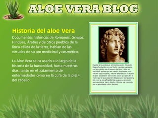 Documentos históricos de Romanos, Griegos,
Hindúes, Árabes y de otros pueblos de la
línea cálida de la tierra, hablan de las
virtudes de su uso medicinal y cosmético.

La Áloe Vera se ha usado a lo largo de la
historia de la humanidad, hasta nuestros
días, tanto en el tratamiento de
enfermedades como en la cura de la piel y
del cabello.
 