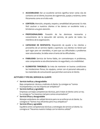 ACCESIBILIDAD: Dar un excelente servicio significa tener varias vías de
contacto con el cliente, buzones de sugerencias, quejas y reclamos, tanto
físicamente como en el sitio web.
CORTESÍA: Atención, simpatía, respeto y amabilidad del personal. Es más
fácil cautivar a nuestros clientes si les damos un excelente trato y
brindamos una gran atención.
PROFESIONALISMO: Posesión de las destrezas necesarias y
conocimiento de la ejecución del servicio, de parte de todos los
miembros de la organización.
CAPACIDAD DE RESPUESTA: Disposición de ayudar a los clientes y
proveerlos de un servicio rápido y oportuno. Los clientes no tienen por
qué rogar para ser atendidos, ni para que sus dificultades o problemas
sean solucionados, Se debe estar al tanto de las dificultades.
FIABILIDAD: Servicio de forma fiable, sin contratiempos ni problemas,
este componente se ata directamente a la seguridad y a la credibilidad.
ELEMENTOS TANGIBLES: Se trata de mantener en buenas condiciones
las instalaciones físicas, los equipos, contar con el personal adecuado y
los materiales de comunicación que permitan acercarse al cliente.
ACTITUDES Y TIPO DEL SERVICIO AL CLIENTE
 Servicio Ineficaz y desagradable:
Baja competencia técnica y maltrato al cliente. Su consigan es “somos
incompetentes y no nos importa ser antipáticos”
 Servicio Ineficaz y agradable
Empresas con bajas competencias técnicas, pero tratan al cliente como un rey.
Su consiga es “Lo hacemos mal pero somos encantadores”
 Servicio Eficaz y desagradable
Manejan estándares de calidad técnicos pero no se enfocan en el cliente. Su
consigna es “Somos muy eficientes pero muy antipáticos”
 Servicio Eficaz y agradable
Equilibrio entre competencias técnicas y estrategias de servicio al cliente. Su
consigna es “Hacemos nuestro trabajo con la máxima calidad”
 